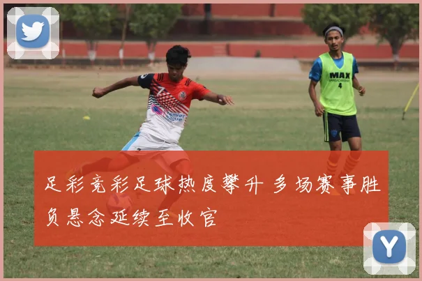 足彩竞彩足球热度攀升 多场赛事胜负悬念延续至收官
