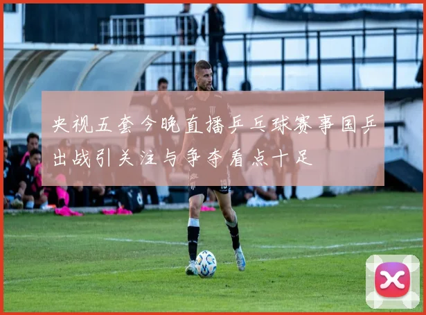 央视五套今晚直播乒乓球赛事国乒出战引关注与争夺看点十足