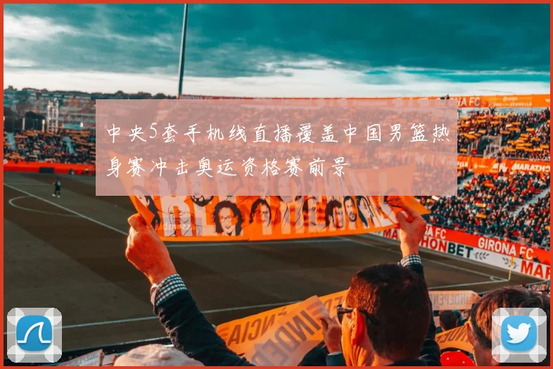 中央5套手机线直播覆盖中国男篮热身赛冲击奥运资格赛前景