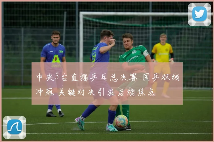 中央5台直播乒乓总决赛 国乒双线冲冠 关键对决引发后续焦点