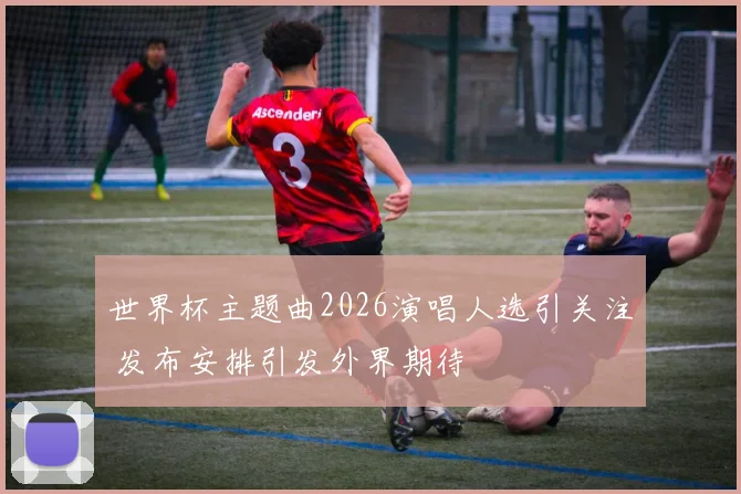 世界杯主题曲2026演唱人选引关注 发布安排引发外界期待