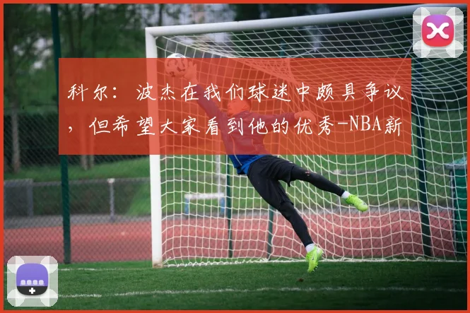 科尔：波杰在我们球迷中颇具争议，但希望大家看到他的优秀-NBA新闻