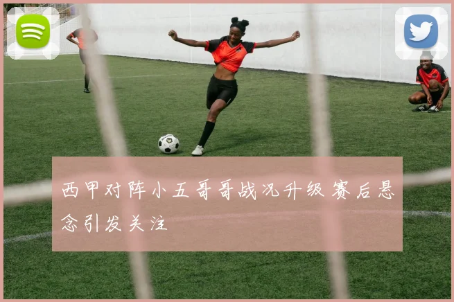 西甲对阵小五哥哥战况升级 赛后悬念引发关注