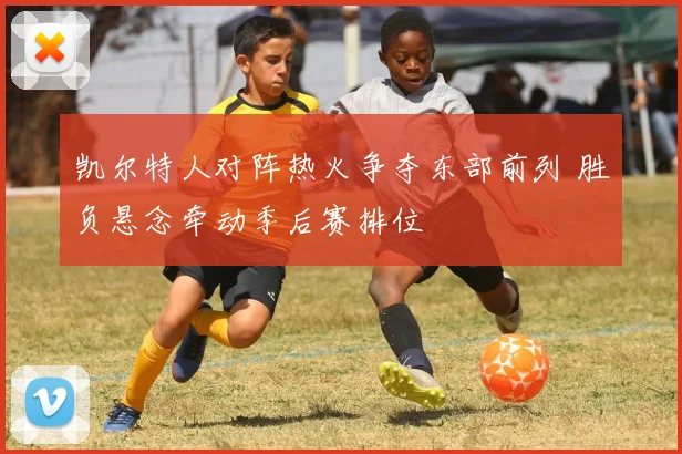 凯尔特人对阵热火争夺东部前列 胜负悬念牵动季后赛排位