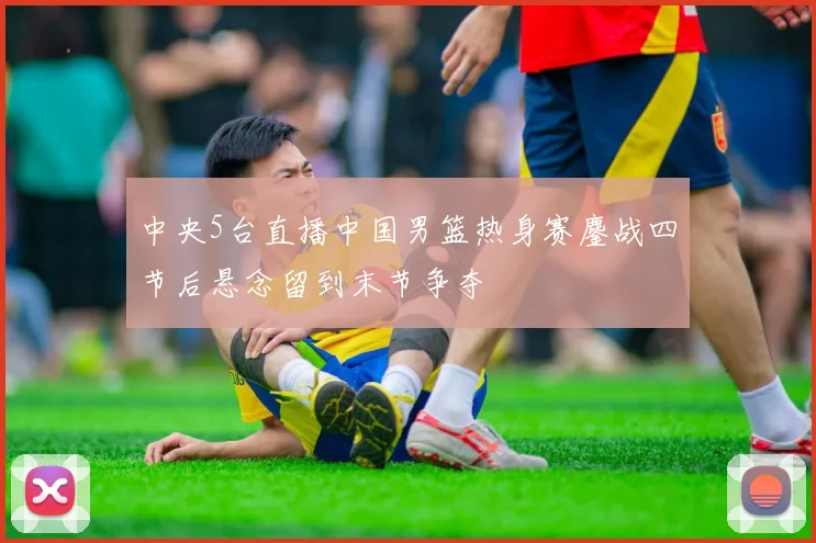 中央5台直播中国男篮热身赛鏖战四节后悬念留到末节争夺