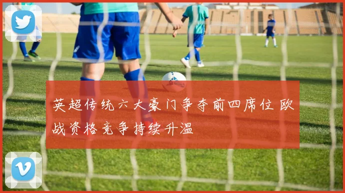 英超传统六大豪门争夺前四席位 欧战资格竞争持续升温