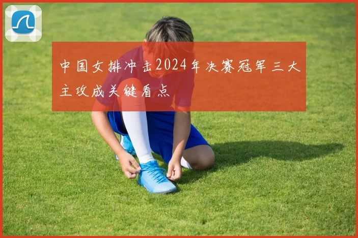 中国女排冲击2024年决赛冠军三大主攻成关键看点
