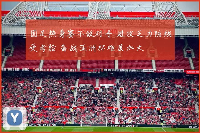 国足热身赛不敌对手 进攻乏力防线受考验 备战亚洲杯难度加大