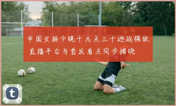 中国女排今晚十九点三十迎战强敌 直播平台与首发看点同步揭晓