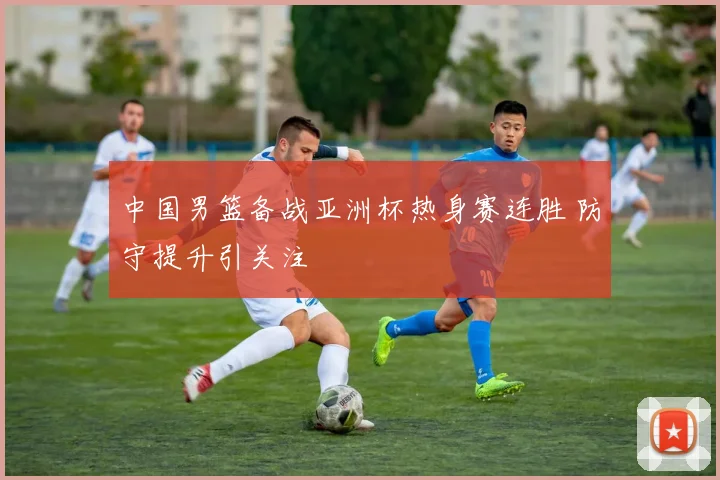 中国男篮备战亚洲杯热身赛连胜 防守提升引关注