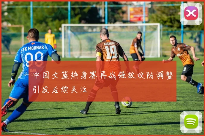 中国女篮热身赛再战强敌攻防调整引发后续关注