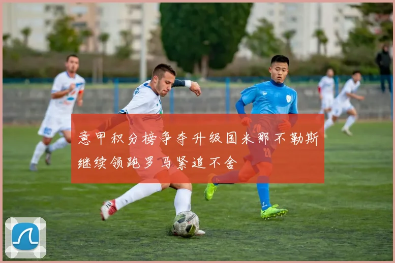 意甲积分榜争夺升级国米那不勒斯继续领跑罗马紧追不舍