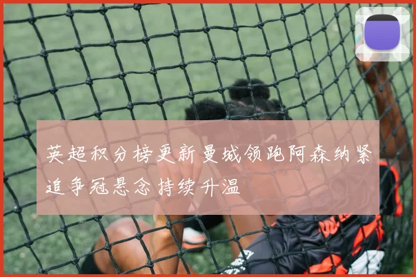 英超积分榜更新曼城领跑阿森纳紧追争冠悬念持续升温