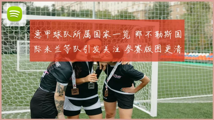 意甲球队所属国家一览 那不勒斯国际米兰等队引发关注 参赛版图更清晰