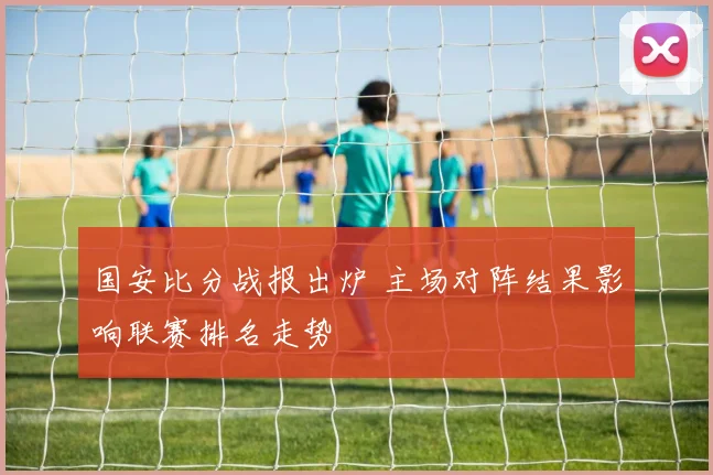 国安比分战报出炉 主场对阵结果影响联赛排名走势