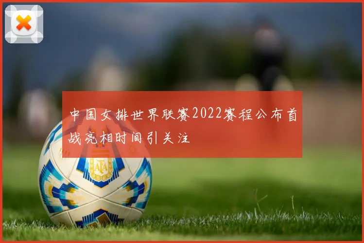 中国女排世界联赛2022赛程公布首战亮相时间引关注