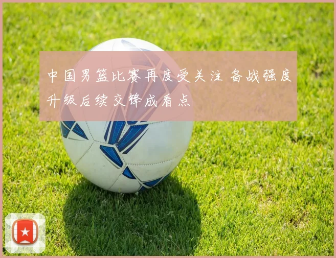 中国男篮比赛再度受关注 备战强度升级后续交锋成看点