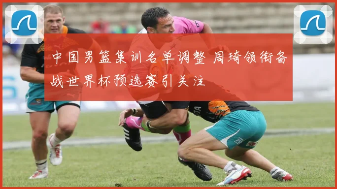 中国男篮集训名单调整 周琦领衔备战世界杯预选赛引关注