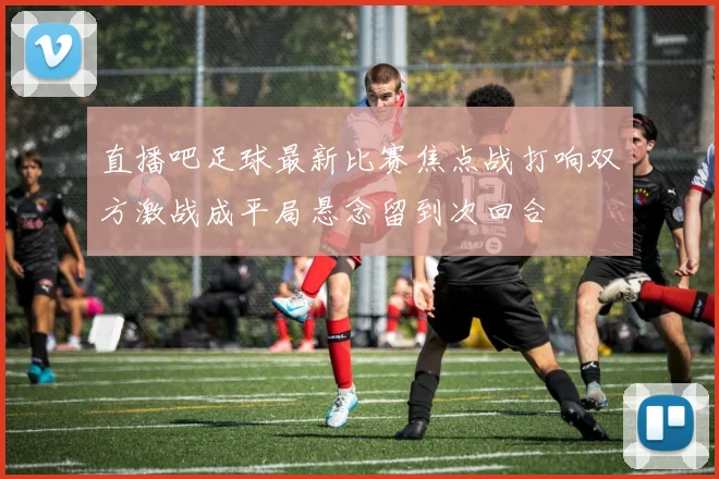 直播吧足球最新比赛焦点战打响双方激战成平局悬念留到次回合