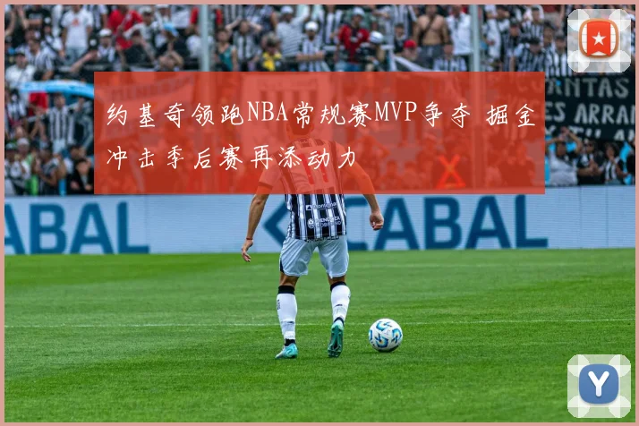 约基奇领跑NBA常规赛MVP争夺 掘金冲击季后赛再添动力