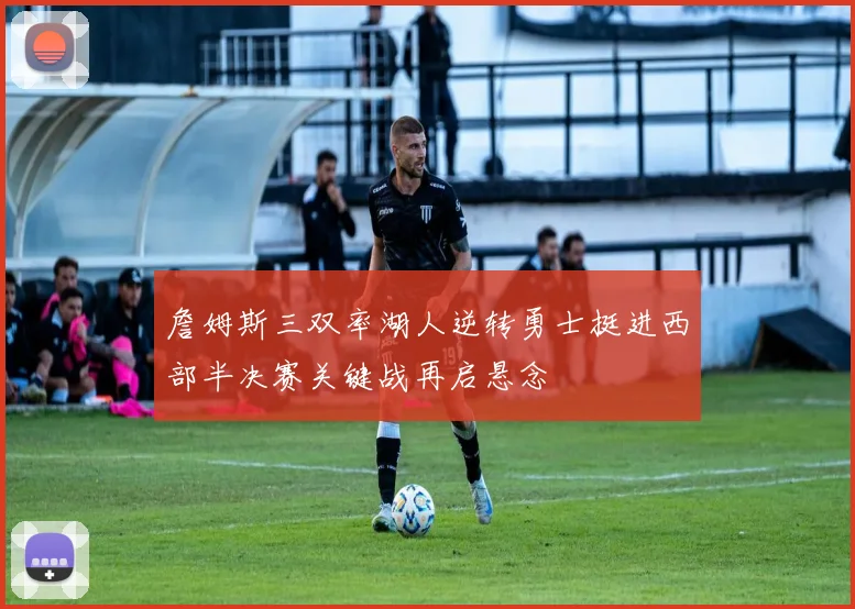 詹姆斯三双率湖人逆转勇士挺进西部半决赛关键战再启悬念