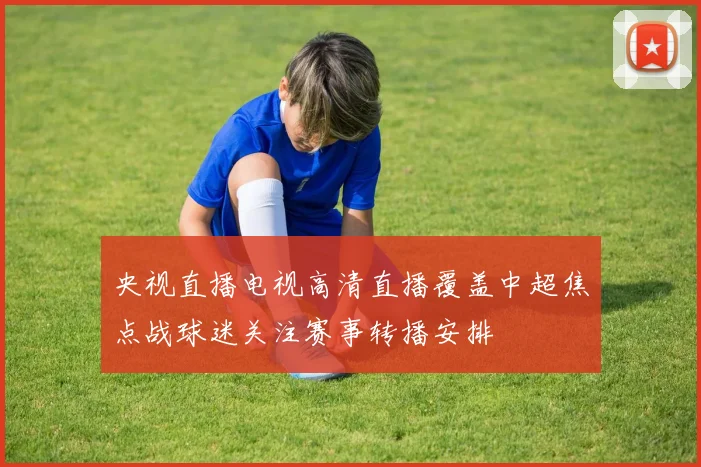 央视直播电视高清直播覆盖中超焦点战球迷关注赛事转播安排