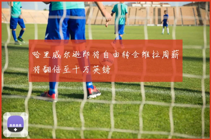 哈里威尔逊即将自由转会维拉周薪将翻倍至十万英镑