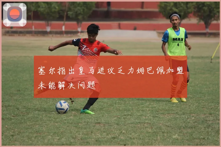 塞尔指出皇马进攻乏力姆巴佩加盟未能解决问题