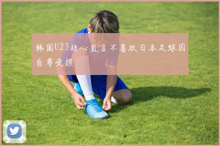 韩国U23核心直言不喜欢日本足球因自尊受损