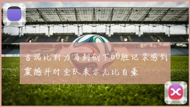 吉诺比利为马刺创下60胜记录感到震撼并对全队表示无比自豪