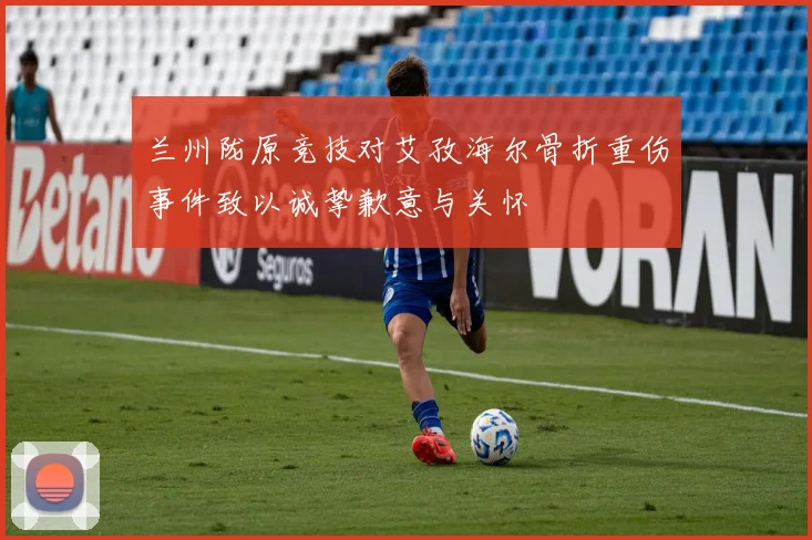兰州陇原竞技对艾孜海尔骨折重伤事件致以诚挚歉意与关怀