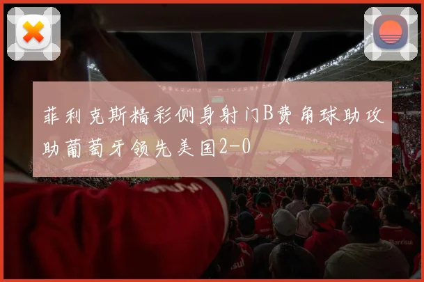 菲利克斯精彩侧身射门B费角球助攻助葡萄牙领先美国2-0