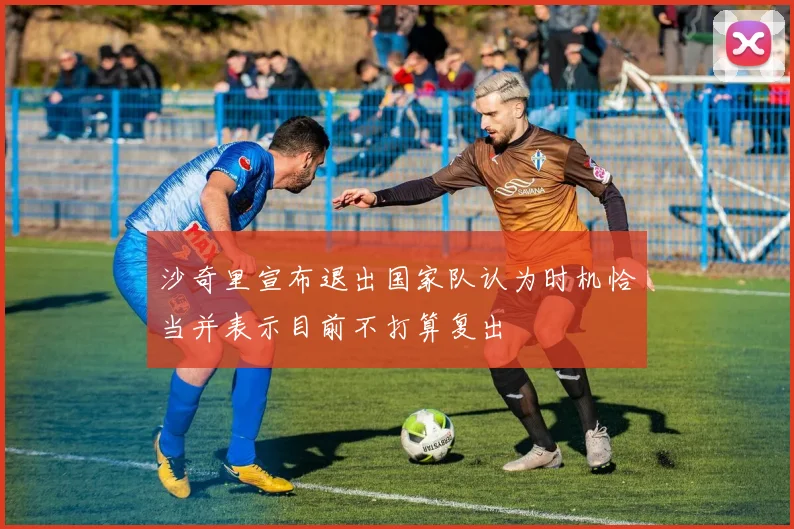 沙奇里宣布退出国家队认为时机恰当并表示目前不打算复出