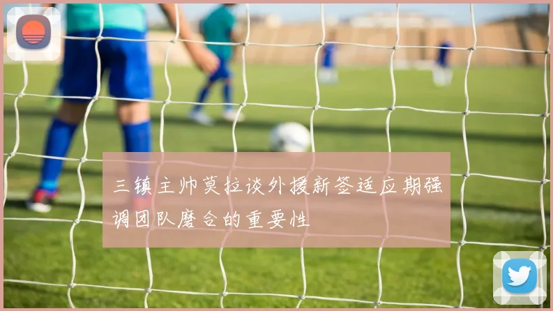 三镇主帅莫拉谈外援新签适应期强调团队磨合的重要性