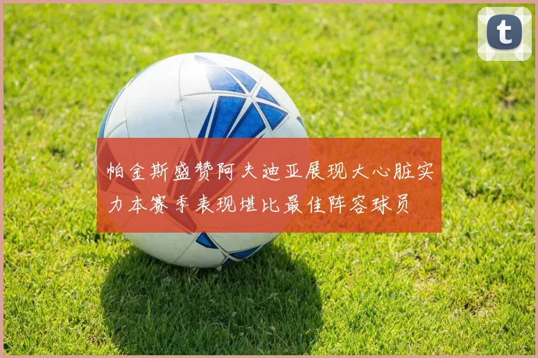 帕金斯盛赞阿夫迪亚展现大心脏实力本赛季表现堪比最佳阵容球员