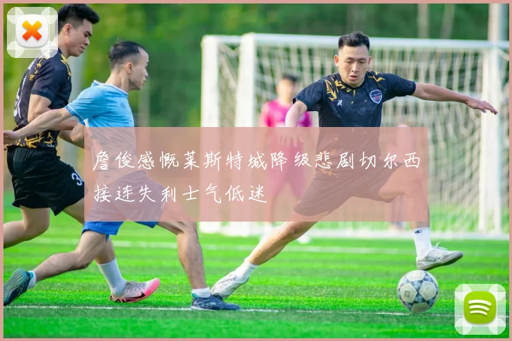 詹俊感慨莱斯特城降级悲剧切尔西接连失利士气低迷