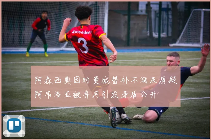 阿森西奥因对曼城替补不满及质疑阿韦洛亚被弃用引发矛盾公开