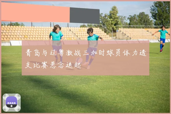 青岛与辽粤激战三加时球员体力透支比赛悬念迭起