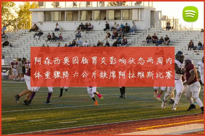 阿森西奥因肠胃炎影响状态两周内体重骤降六公斤缺席阿拉维斯比赛