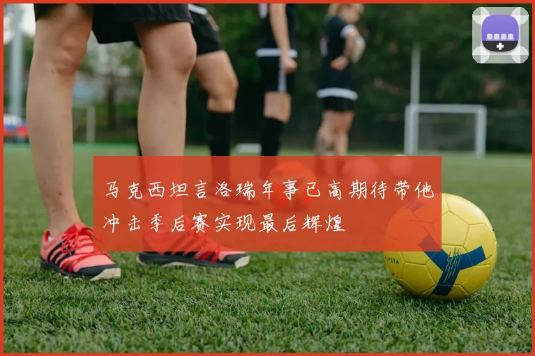 马克西坦言洛瑞年事已高期待带他冲击季后赛实现最后辉煌