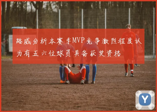 路威分析本赛季MVP竞争激烈程度认为有五六位球员具备获奖资格