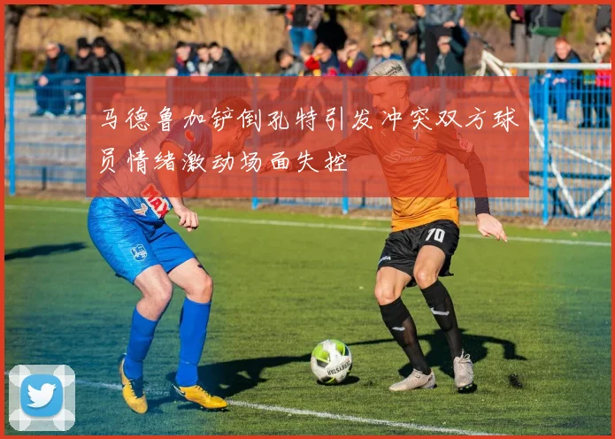 马德鲁加铲倒孔特引发冲突双方球员情绪激动场面失控