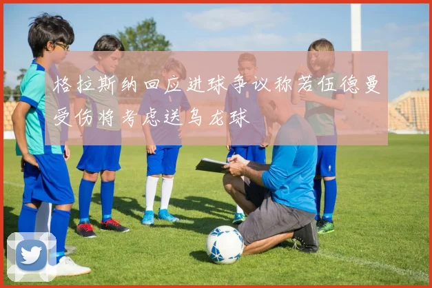 格拉斯纳回应进球争议称若伍德曼受伤将考虑送乌龙球