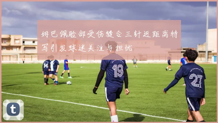 姆巴佩脸部受伤缝合三针近距离特写引发球迷关注与担忧