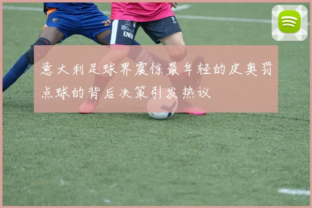 意大利足球界震惊最年轻的皮奥罚点球的背后决策引发热议