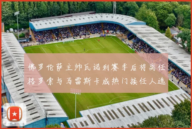 佛罗伦萨主帅瓦诺利赛季后将离任格罗索与马雷斯卡成热门接任人选