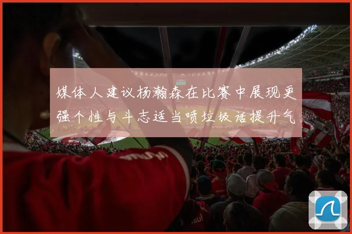 媒体人建议杨瀚森在比赛中展现更强个性与斗志适当喷垃圾话提升气场