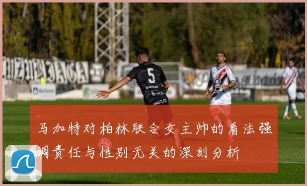 马加特对柏林联合女主帅的看法强调责任与性别无关的深刻分析
