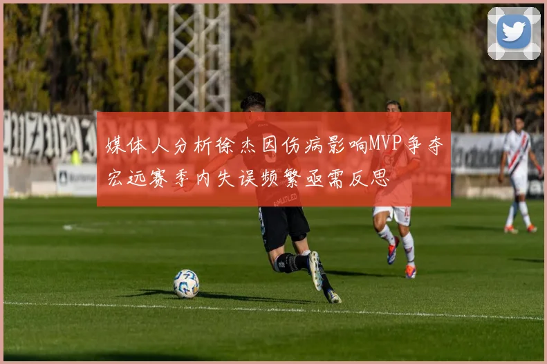 媒体人分析徐杰因伤病影响MVP争夺宏远赛季内失误频繁亟需反思