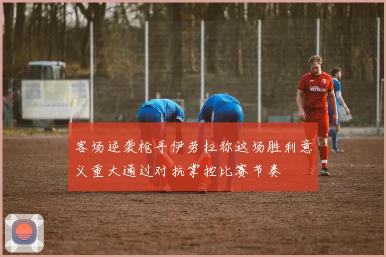 客场逆袭枪手伊劳拉称这场胜利意义重大通过对抗掌控比赛节奏